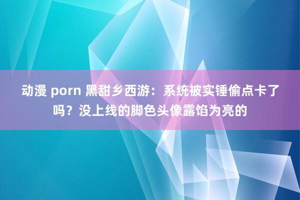 动漫 porn 黑甜乡西游：系统被实锤偷点卡了吗？没上线的脚色头像露馅为亮的