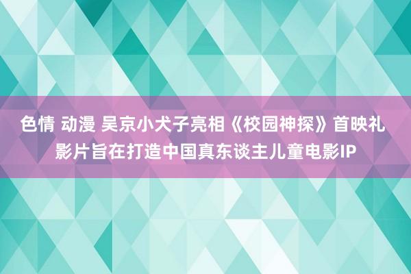 色情 动漫 吴京小犬子亮相《校园神探》首映礼 影片旨在打造中国真东谈主儿童电影IP