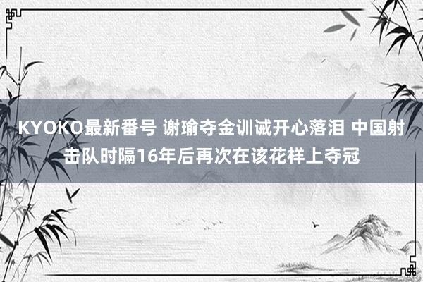 KYOKO最新番号 谢瑜夺金训诫开心落泪 中国射击队时隔16年后再次在该花样上夺冠