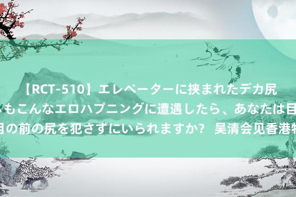 【RCT-510】エレベーターに挟まれたデカ尻女子校生をガン突き もしもこんなエロハプニングに遭遇したら、あなたは目の前の尻を犯さずにいられますか？ 吴清会见香港特区政府财政司司长陈茂波