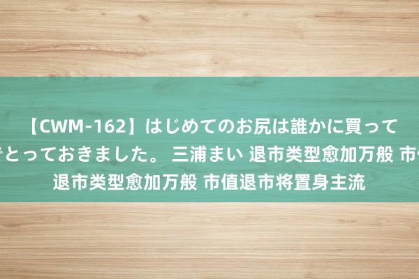 【CWM-162】はじめてのお尻は誰かに買って欲しくて今日までとっておきました。 三浦まい 退市类型愈加万般 市值退市将置身主流