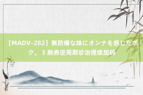 【MADV-282】無防備な妹にオンナを感じたボク。 3 融券逆周期诊治捏续加码