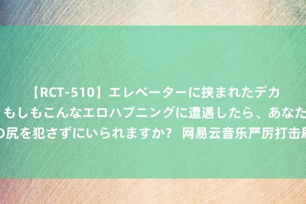 【RCT-510】エレベーターに挟まれたデカ尻女子校生をガン突き もしもこんなエロハプニングに遭遇したら、あなたは目の前の尻を犯さずにいられますか？ 网易云音乐严厉打击刷量黑产，热心音乐传播细致无比生态