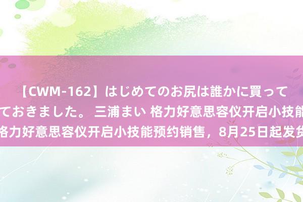 【CWM-162】はじめてのお尻は誰かに買って欲しくて今日までとっておきました。 三浦まい 格力好意思容仪开启小技能预约销售，8月25日起发货