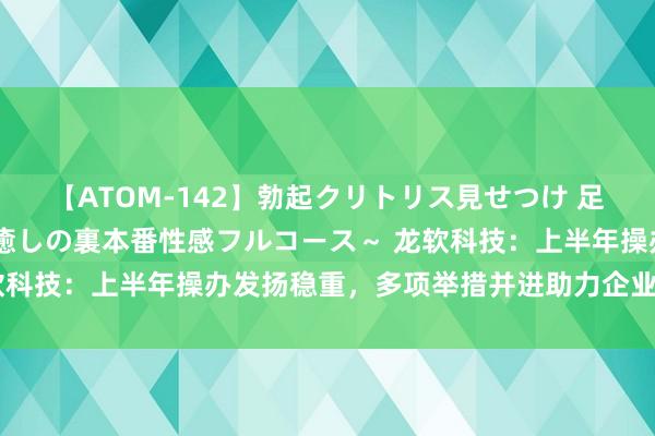 【ATOM-142】勃起クリトリス見せつけ 足コキ回春クリニック ～癒しの裏本番性感フルコース～ 龙软科技：上半年操办发扬稳重，多项举措并进助力企业长期发展