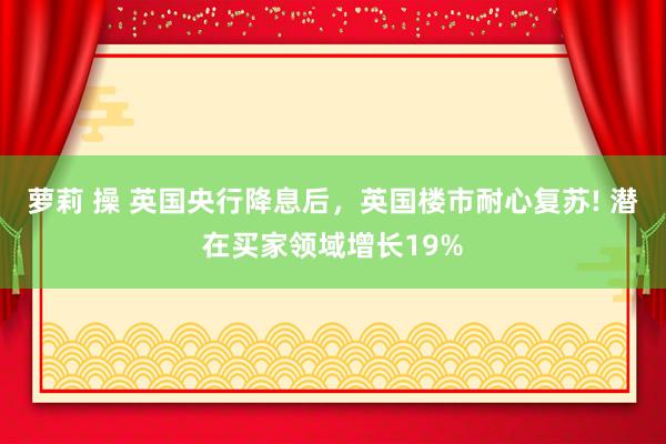 萝莉 操 英国央行降息后，英国楼市耐心复苏! 潜在买家领域增长19%