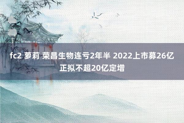 fc2 萝莉 荣昌生物连亏2年半 2022上市募26亿正拟不超20亿定增