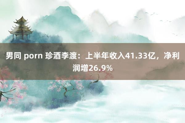 男同 porn 珍酒李渡：上半年收入41.33亿，净利润增26.9%