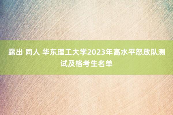 露出 同人 华东理工大学2023年高水平怒放队测试及格考生名单