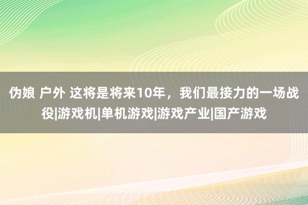 伪娘 户外 这将是将来10年，我们最接力的一场战役|游戏机|单机游戏|游戏产业|国产游戏