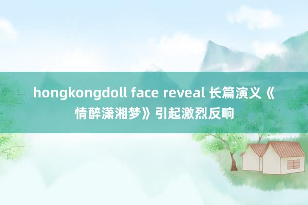 hongkongdoll face reveal 长篇演义《情醉潇湘梦》引起激烈反响