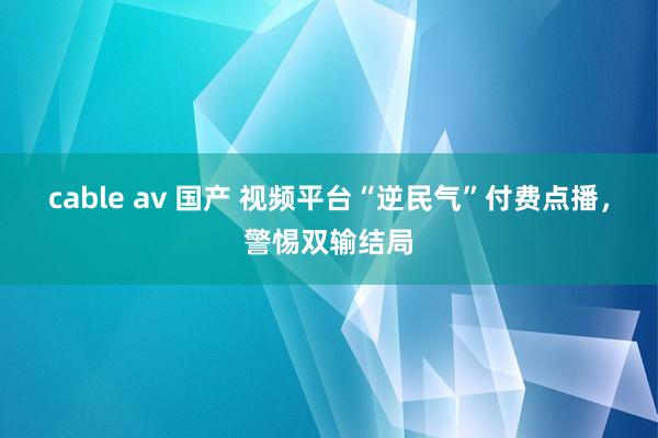 cable av 国产 视频平台“逆民气”付费点播，警惕双输结局