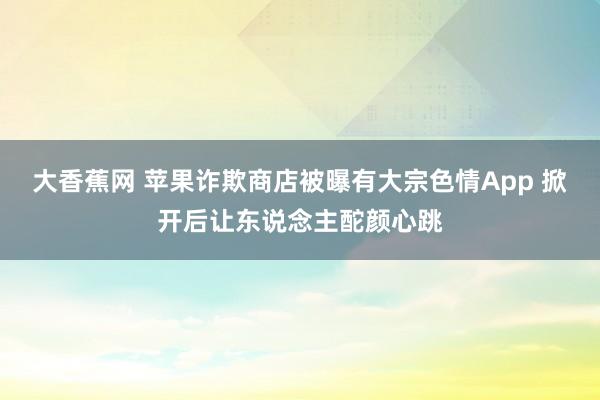 大香蕉网 苹果诈欺商店被曝有大宗色情App 掀开后让东说念主酡颜心跳