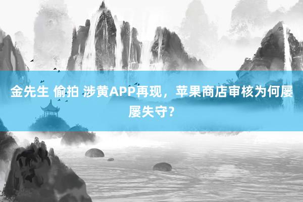 金先生 偷拍 涉黄APP再现，苹果商店审核为何屡屡失守？