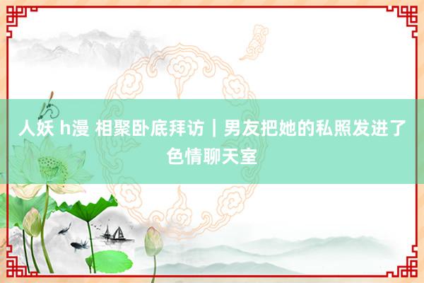 人妖 h漫 相聚卧底拜访｜男友把她的私照发进了色情聊天室