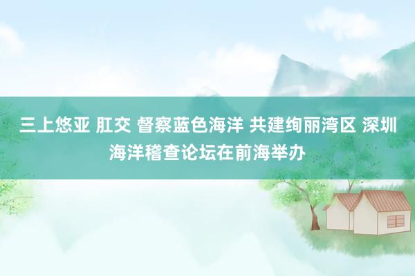 三上悠亚 肛交 督察蓝色海洋 共建绚丽湾区 深圳海洋稽查论坛在前海举办