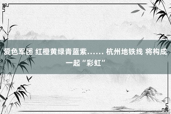 爱色军团 红橙黄绿青蓝紫…… 杭州地铁线 将构成一起“彩虹”