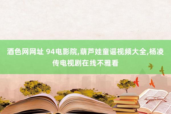 酒色网网址 94电影院，葫芦娃童谣视频大全，杨凌传电视剧在线不雅看