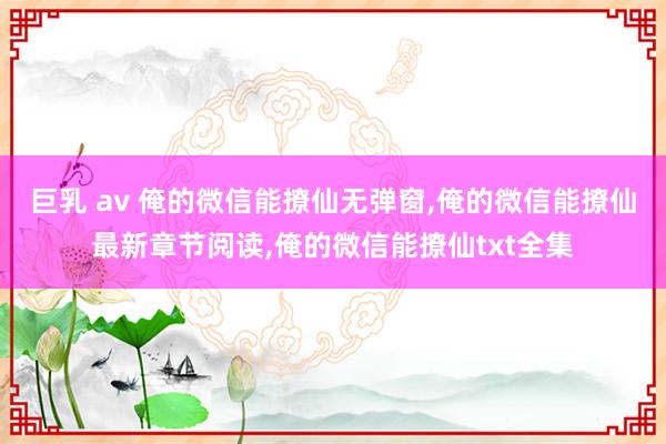 巨乳 av 俺的微信能撩仙无弹窗,俺的微信能撩仙最新章节阅读,俺的微信能撩仙txt全集