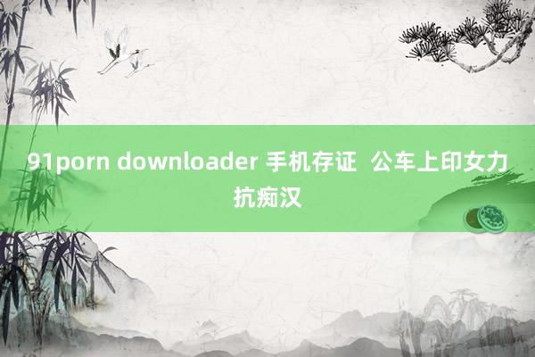 91porn downloader 手机存证  公车上印女力抗痴汉