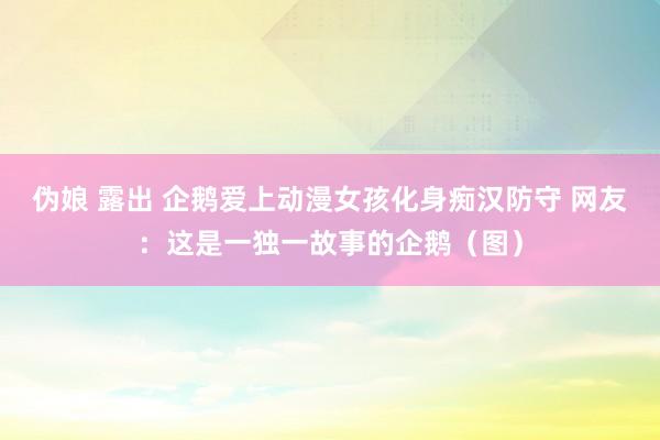 伪娘 露出 企鹅爱上动漫女孩化身痴汉防守 网友：这是一独一故事的企鹅（图）