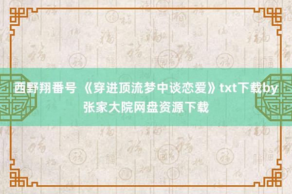 西野翔番号 《穿进顶流梦中谈恋爱》txt下载by张家大院网盘资源下载