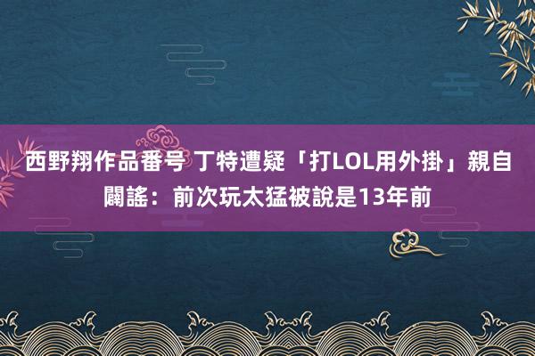 西野翔作品番号 丁特遭疑「打LOL用外掛」　親自闢謠：前次玩太猛被說是13年前