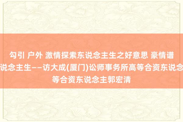 勾引 户外 激情探索东说念主生之好意思 豪情谱写灿艳东说念主生——访大成(厦门)讼师事务所高等合资东说念主郭宏清