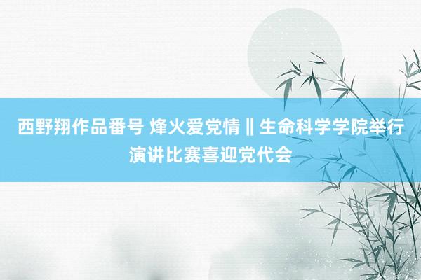 西野翔作品番号 烽火爱党情‖生命科学学院举行演讲比赛喜迎党代会