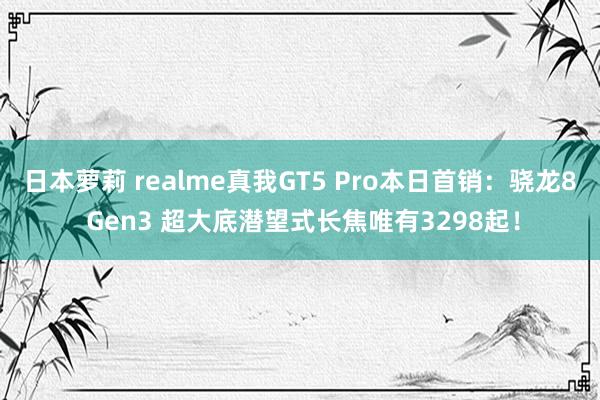 日本萝莉 realme真我GT5 Pro本日首销：骁龙8 Gen3 超大底潜望式长焦唯有3298起！