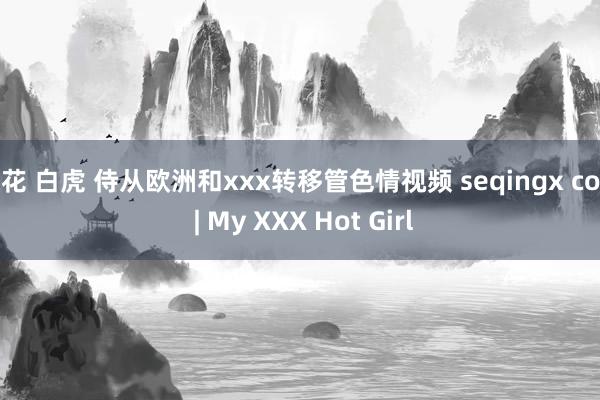 探花 白虎 侍从欧洲和xxx转移管色情视频 seqingx com | My XXX Hot Girl