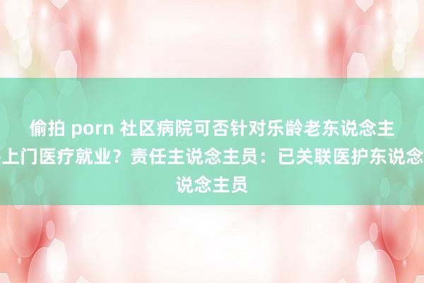 偷拍 porn 社区病院可否针对乐龄老东说念主提供上门医疗就业？责任主说念主员：已关联医护东说念主员