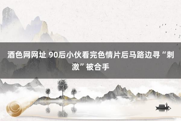 酒色网网址 90后小伙看完色情片后马路边寻“刺激”被合手