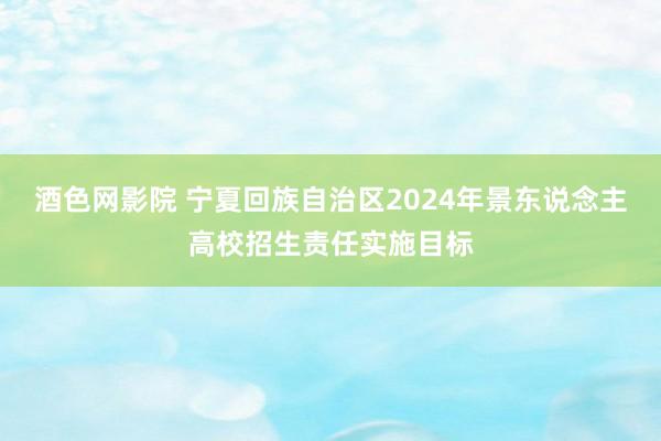 酒色网影院 宁夏回族自治区2024年景东说念主高校招生责任实施目标