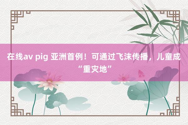 在线av pig 亚洲首例！可通过飞沫传播，儿童成“重灾地”