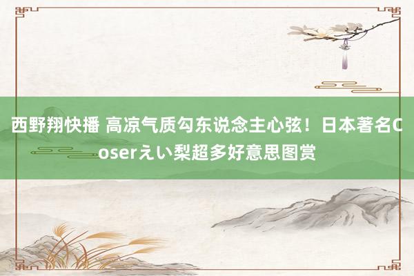 西野翔快播 高凉气质勾东说念主心弦！日本著名Coserえい梨超多好意思图赏