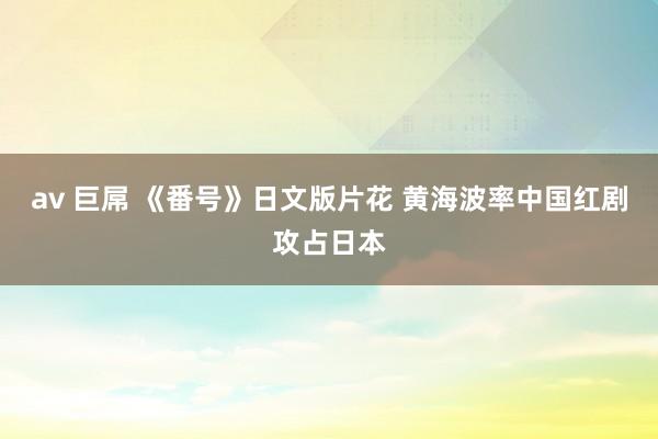 av 巨屌 《番号》日文版片花 黄海波率中国红剧攻占日本