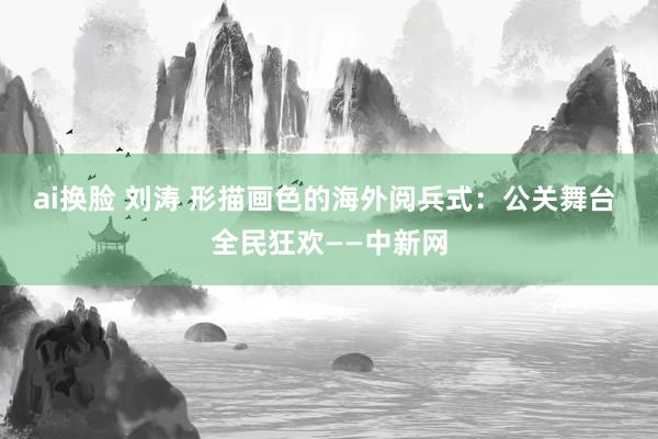 ai换脸 刘涛 形描画色的海外阅兵式：公关舞台 全民狂欢——中新网